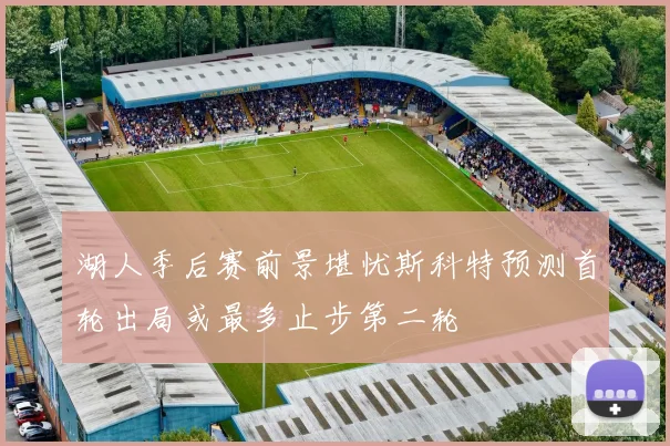 湖人季后赛前景堪忧斯科特预测首轮出局或最多止步第二轮
