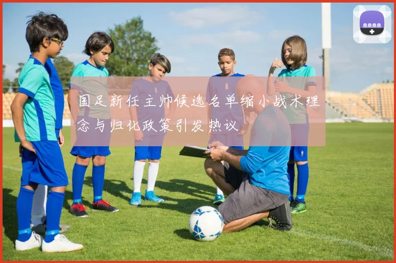 国足新任主帅候选名单缩小战术理念与归化政策引发热议