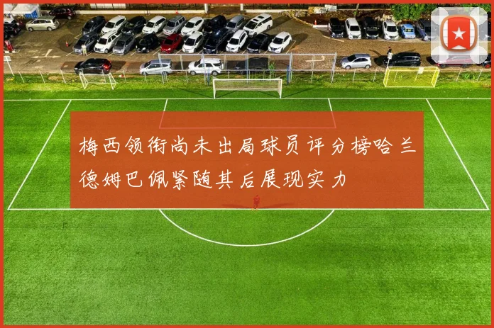 梅西领衔尚未出局球员评分榜哈兰德姆巴佩紧随其后展现实力