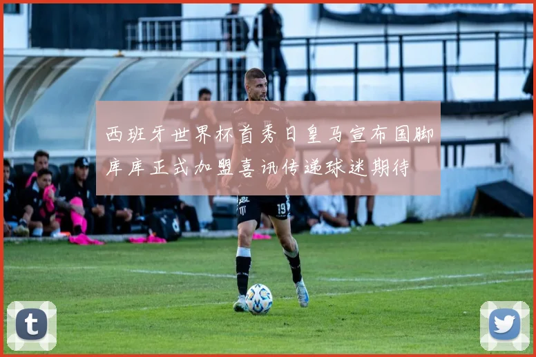 西班牙世界杯首秀日皇马宣布国脚库库正式加盟喜讯传递球迷期待