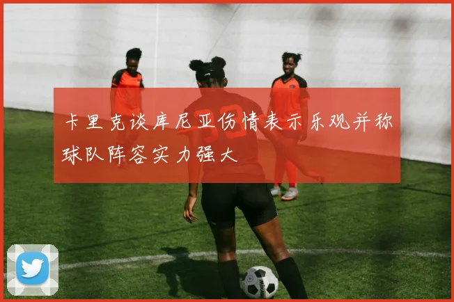 卡里克谈库尼亚伤情表示乐观并称球队阵容实力强大