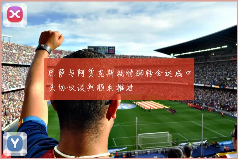 巴萨与阿贾克斯就特狮转会达成口头协议谈判顺利推进