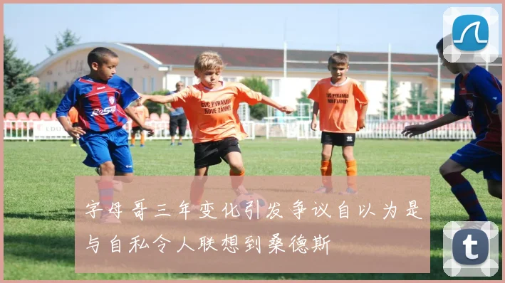 字母哥三年变化引发争议自以为是与自私令人联想到桑德斯