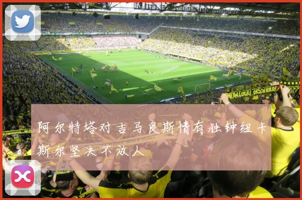 阿尔特塔对吉马良斯情有独钟纽卡斯尔坚决不放人