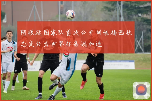 阿根廷国家队首次公开训练梅西状态良好为世界杯备战加速