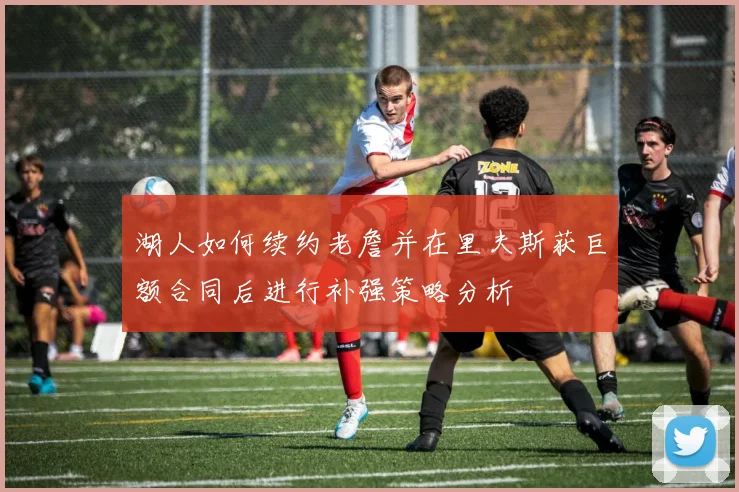 湖人如何续约老詹并在里夫斯获巨额合同后进行补强策略分析