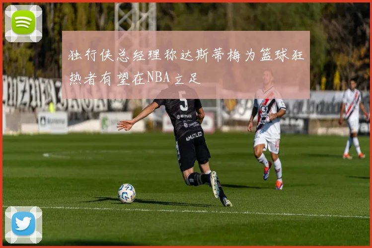 独行侠总经理称达斯蒂梅为篮球狂热者有望在NBA立足