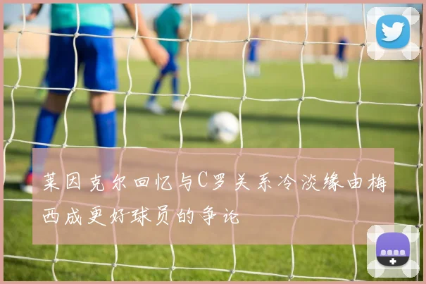 莱因克尔回忆与C罗关系冷淡缘由梅西成更好球员的争论