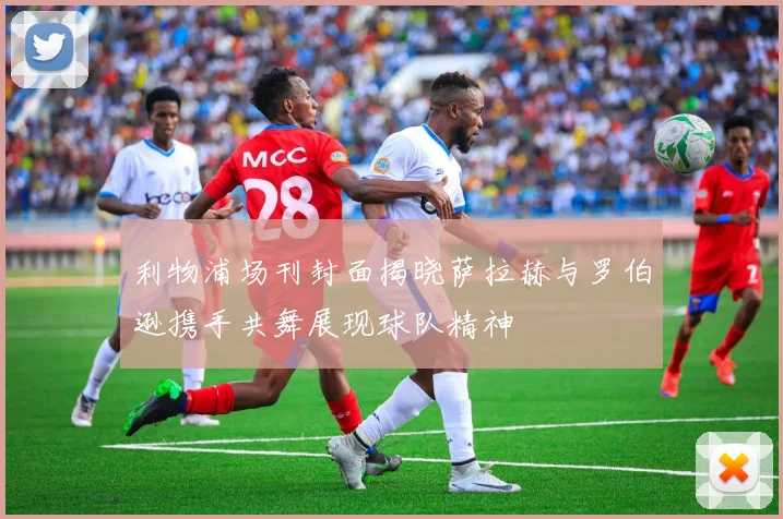 利物浦场刊封面揭晓萨拉赫与罗伯逊携手共舞展现球队精神