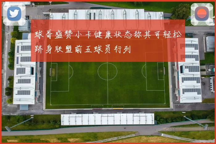 球哥盛赞小卡健康状态称其可轻松跻身联盟前五球员行列