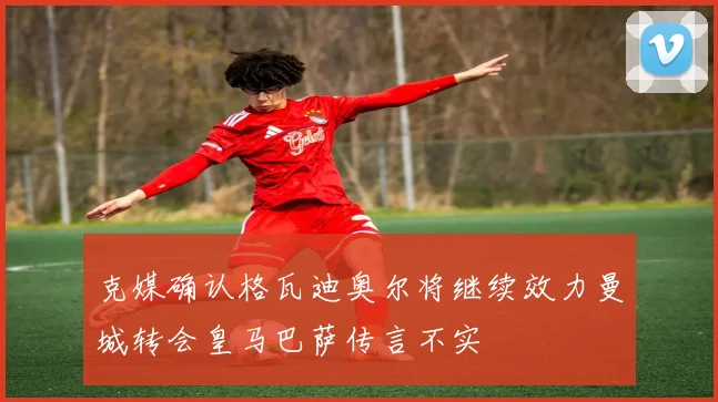 克媒确认格瓦迪奥尔将继续效力曼城转会皇马巴萨传言不实