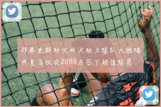 邓弗里斯助攻两次助力球队大胜瑞典皇马仅花2000万签下超值球员