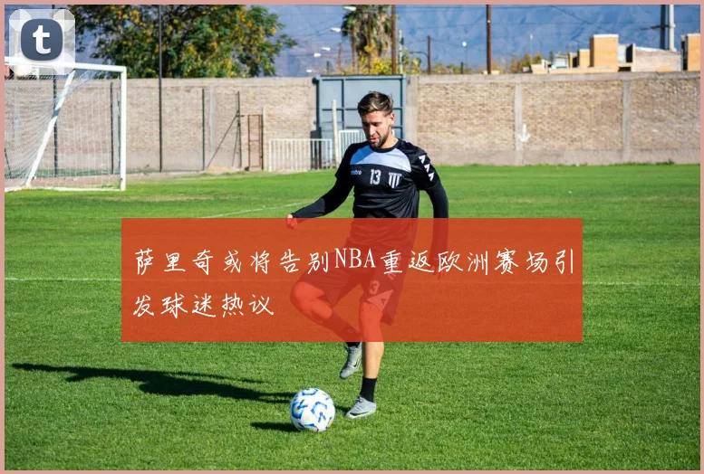 萨里奇或将告别NBA重返欧洲赛场引发球迷热议